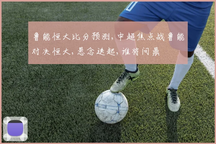 鲁能恒大比分预测,中超焦点战鲁能对决恒大,悬念迭起,谁将问鼎